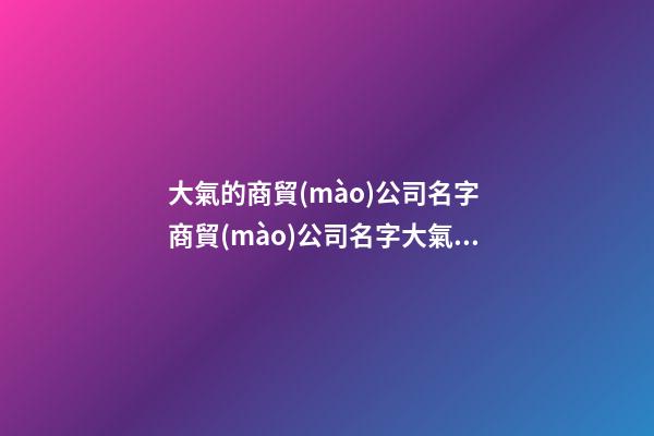 大氣的商貿(mào)公司名字 商貿(mào)公司名字大氣有寓意-第1張-公司起名-玄機派